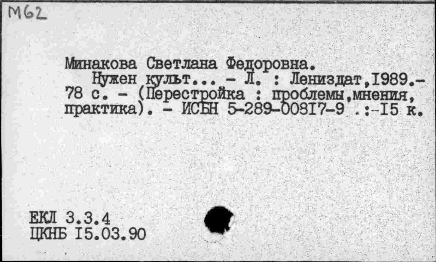 ﻿
Минакова Светлана Федоровна.
Нужен культ... - Л. : Лениздат,1989.-78 с. - (Перестройка : проблемы,мнения, практика). - ИСБН 5-289-00817-9 .:-15 к.
ЕКЛ 3.3.4
ЦКНБ 15.03.90